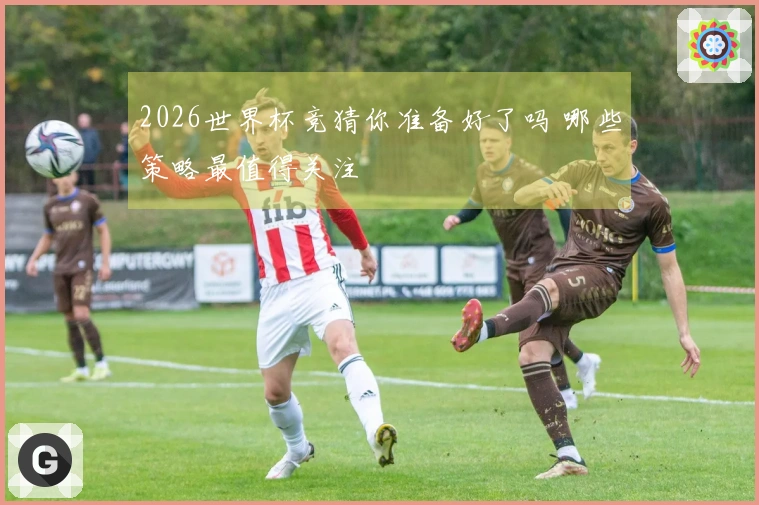 2026世界杯竞猜你准备好了吗 哪些策略最值得关注