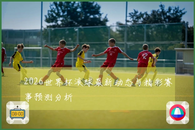 2026世界杯滚球最新动态与精彩赛事预测分析