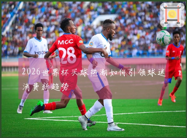 2026世界杯买球热潮如何引领球迷消费新趋势