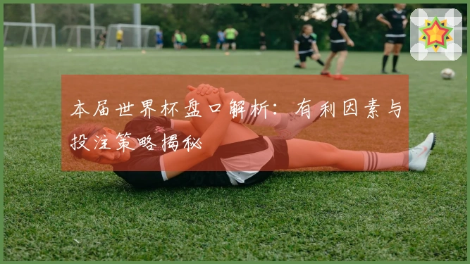 本届世界杯盘口解析：有利因素与投注策略揭秘